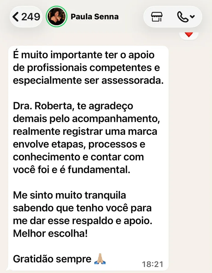 Mensagem de Paula Senna: É muito importante ter o apoio de profissionais competentes e especialmente ser assessorada. Dra. Roberta, te agradeço demais pelo acompanhamento. Registrar uma marca envolve etapas, processos e conhecimento, e contar com você foi e é fundamental. Me sinto muito tranquila sabendo que tenho você para me dar esse respaldo. Melhor escolha!